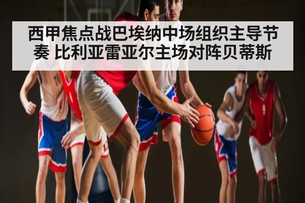 西甲焦点战巴埃纳中场组织主导节奏 比利亚雷亚尔主场对阵贝蒂斯 - kaiyun